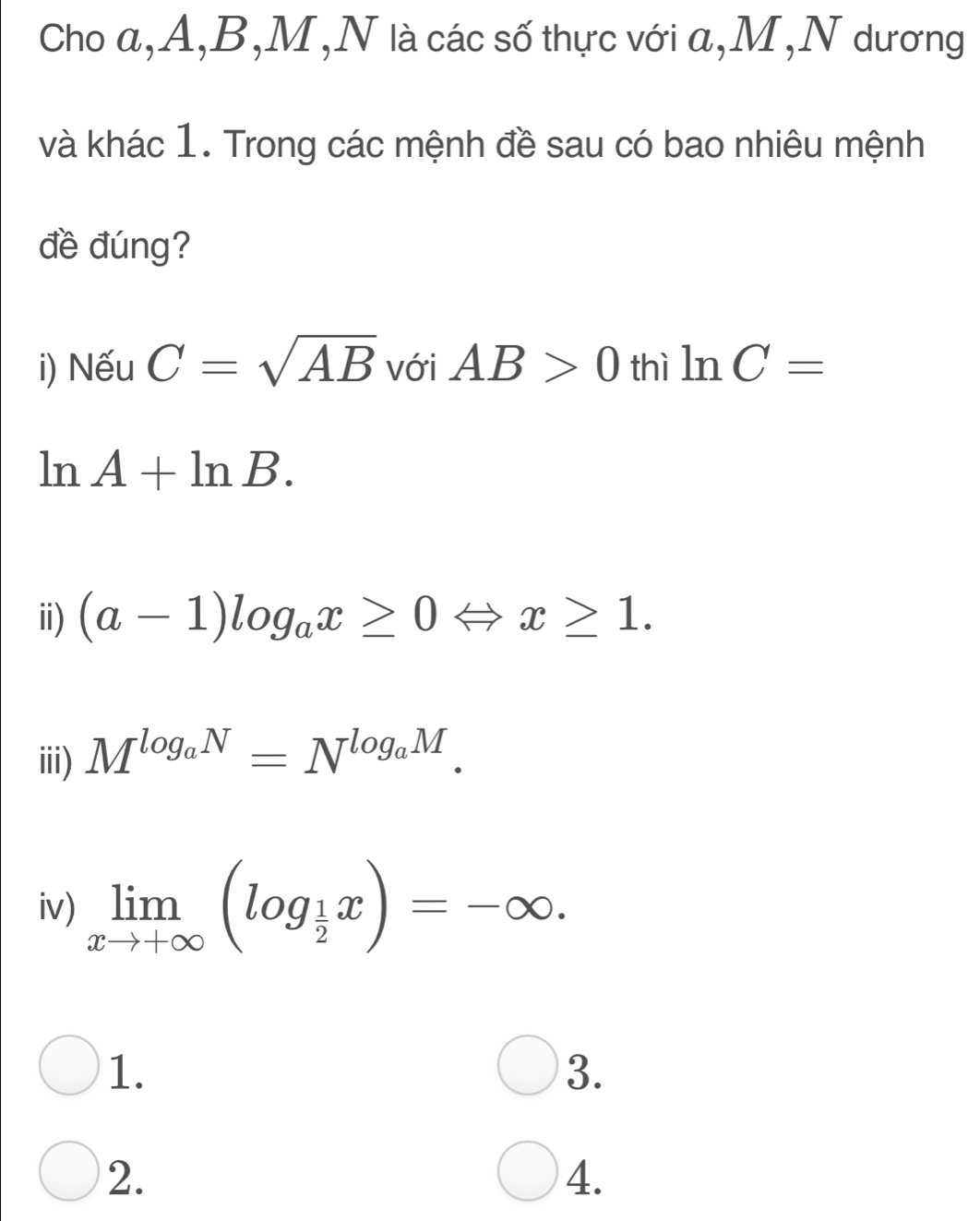 Cho a, A, B, M,N là các số thực với a, M,N dương 
và khác 1. Trong các mệnh đề sau có bao nhiêu mệnh 
đề đúng? 
i) Nếu C=sqrt(AB) với AB>0 thì ln C=
ln A+ln B. 
ii) (a-1)log _ax≥ 0 x≥ 1. 
iii) M^(log _a)N=N^(log _a)M. 
iv) limlimits _xto +∈fty (log _ 1/2 x)=-∈fty. 
1. 
3. 
2. 
4.