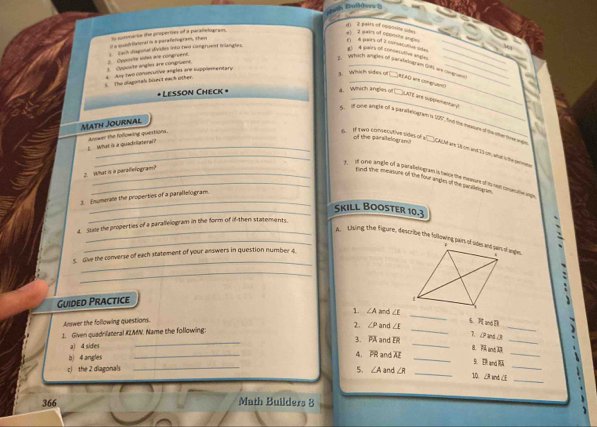 d) 2 pairs of opposine sides
duadrilteral is a parafelogram, then t summarce the properties of a paratelogram,
pairs of 2 corstcdovsiõe #1  2 pairs of oppsste angle_
3  Cpposite angles are congruent 2. Oyposite lidas are congruent.  Each diagoral divides into two congruest tvlangles.
1  A pairs of consecutive spes_
_
y  yehich angles of sarafestogram Gf, are cangranss
s  The diagonals bisect each other.  Juy wo conncutive angles are supplementary
g. Which sirdes of AEAO are congruand)
Lesson Check *
a. Which angles of □LATE are suppemeneany?
5. It one amps ol a ptestaiognan i 09, to the manon of te he tme t
Math Journal
of the parsileloarn 
What is a quadsllatera? Anwer the following quertions.
_B. I two csmAcutive sides of a CAM nt 1 on ind 23 on whe se pt
2. What is a parallefogram?
_ d one angle of a paralelogram haice the messure of is teat conserativon angle
gand the measute of the four angles of the paralikiogam.
_
numerale the properties of a parallelogram.
_Skill Booster 10,3
4. Stane the properties of a parallelogram in the form of if-then statements.
_A Uising the figure, describe the following pairs of sides and pars of angles.
_
s. Give the converse of each statement of your answers in question number 4.
_
Guided Practice
_
1. ∠A and ∠E _6. π wd D
Answer the following questions.
_
_
1. Given quadrilateral #ZMN. Name the following: 2. /1 P and ∠E_
3. and 
7. CP an (.
a) 4 sides
_
b 4 angles _4. PR and AE_
_
S. DR and RA
5. ∠ A
_
c the 2 diagonals _and ∠R _10. ∠R anb ∠E_
366 Math Builders 8