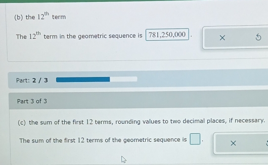 the 12^(th) term 
The 12^(th) term in the geometric sequence is 781,250,000. × 
Part: 2 / 3 
Part 3 of 3 
(c) the sum of the first 12 terms, rounding values to two decimal places, if necessary. 
The sum of the first 12 terms of the geometric sequence is ×