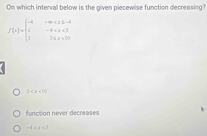 On which interval below is the given piecewise function decreasing?
f(x)=beginarrayl -4-∈fty <10endarray.
3
function never decreases
-4