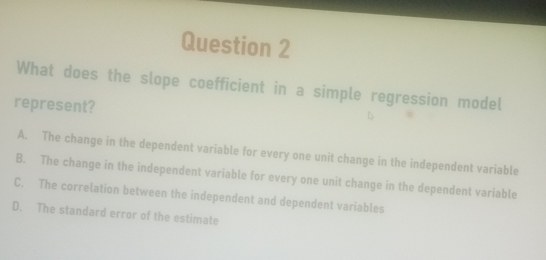 What does the slope coefficient in a simple regression model
represent?
A. The change in the dependent variable for every one unit change in the independent variable
B. The change in the independent variable for every one unit change in the dependent variable
C. The correlation between the independent and dependent variables
D. The standard error of the estimate