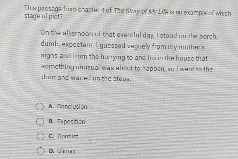 This passage from chapter 4 of The Story of My Life is an example of which
stage of plot?
On the afternoon of that eventful day, I stood on the porch,
dumb, expectant. I guessed vaguely from my mother's
signs and from the hurrying to and fro in the house that
something unusual was about to happen, so I went to the
door and waited on the steps.
A. Conclusion
B. Exposition
C. Conflict
D. Climax