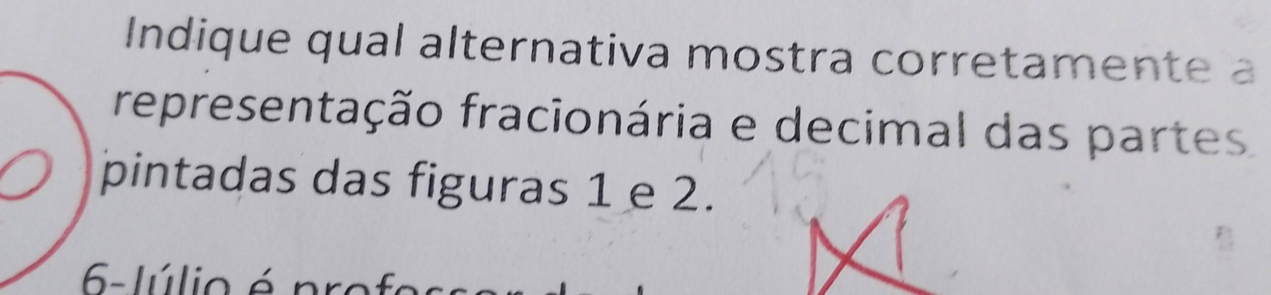 Indique qual alternativa mostra corretamente a 
representação fracionária e decimal das partes 
pintadas das figuras 1 e 2. 
6- lúlio é pro