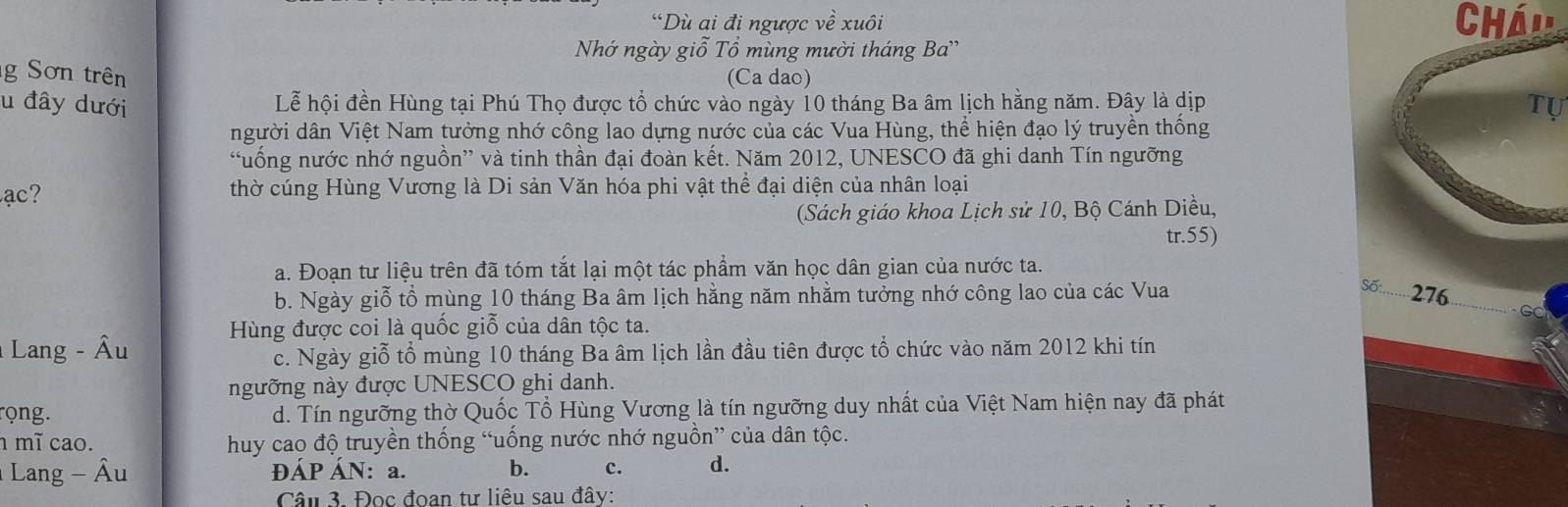 “Dù ai đi ngược về xuôi Chá'
Nhớ ngày giỗ Tổ mùng mười tháng Ba''
g Sơn trên (Ca dao)
u đây dưới Lễ hội đền Hùng tại Phú Thọ được tổ chức vào ngày 10 tháng Ba âm lịch hằng năm. Đây là dịp
Tự
người dân Việt Nam tưởng nhớ công lao dựng nước của các Vua Hùng, thể hiện đạo lý truyền thống
“uống nước nhớ nguồn” và tinh thần đại đoàn kết. Năm 2012, UNESCO đã ghi danh Tín ngưỡng
ạ thờ cúng Hùng Vương là Di sản Văn hóa phi vật thể đại diện của nhân loại
(Sách giáo khoa Lịch sử 10, Bộ Cánh Diều,
tr. 55)
a. Đoạn tư liệu trên đã tóm tắt lại một tác phẩm văn học dân gian của nước ta.
Số
b. Ngày giỗ tổ mùng 10 tháng Ba âm lịch hằng năm nhằm tưởng nhớ công lao của các Vua 276
G
* Lang - Âu Hùng được coi là quốc giỗ của dân tộc ta.
c. Ngày giỗ tổ mùng 10 tháng Ba âm lịch lần đầu tiên được tổ chức vào năm 2012 khi tín
ngưỡng này được UNESCO ghi danh.
rọng. d. Tín ngưỡng thờ Quốc Tổ Hùng Vương là tín ngưỡng duy nhất của Việt Nam hiện nay đã phát
mĩ cao. huy cao độ truyền thống “uống nước nhớ nguồn” của dân tộc.
Lang - Âu ĐÁP ÁN: a. b. c. d.
Câu 3. Đọc đoan tư liêu sau đây: