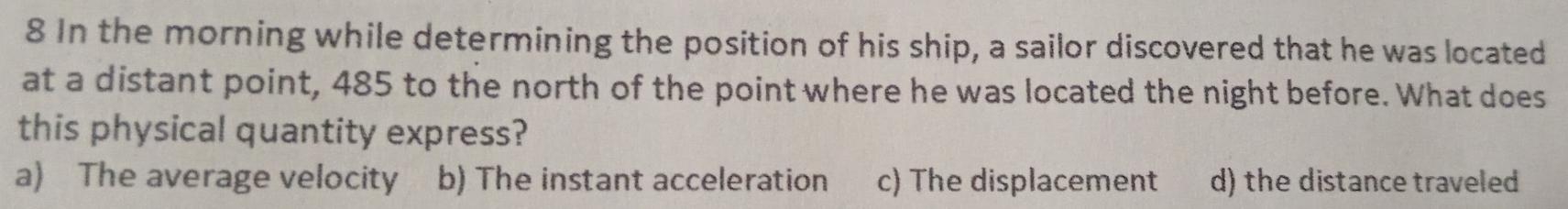 In the morning while determining the position of his ship, a sailor discovered that he was located
at a distant point, 485 to the north of the point where he was located the night before. What does
this physical quantity express?
a) The average velocity b) The instant acceleration c) The displacement d) the distance traveled