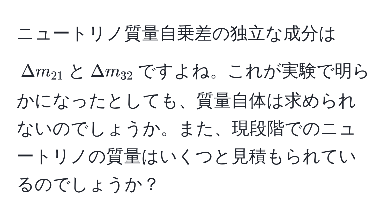 ニュートリノ質量自乗差の独立な成分は$Delta m_21$と$Delta m_32$ですよね。これが実験で明らかになったとしても、質量自体は求められないのでしょうか。また、現段階でのニュートリノの質量はいくつと見積もられているのでしょうか？