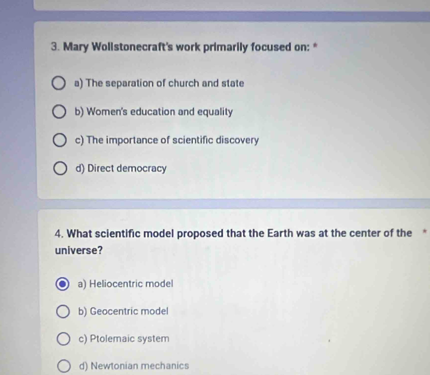 Mary Wollstonecraft's work primarily focused on: *
a) The separation of church and state
b) Women's education and equality
c) The importance of scientific discovery
d) Direct democracy
4. What scientific model proposed that the Earth was at the center of the *
universe?
a) Heliocentric model
b) Geocentric model
c) Ptolemaic system
d) Newtonian mechanics