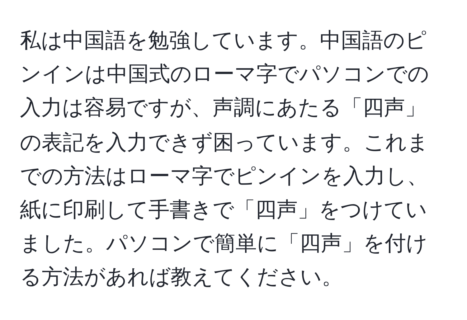 私は中国語を勉強しています。中国語のピンインは中国式のローマ字でパソコンでの入力は容易ですが、声調にあたる「四声」の表記を入力できず困っています。これまでの方法はローマ字でピンインを入力し、紙に印刷して手書きで「四声」をつけていました。パソコンで簡単に「四声」を付ける方法があれば教えてください。
