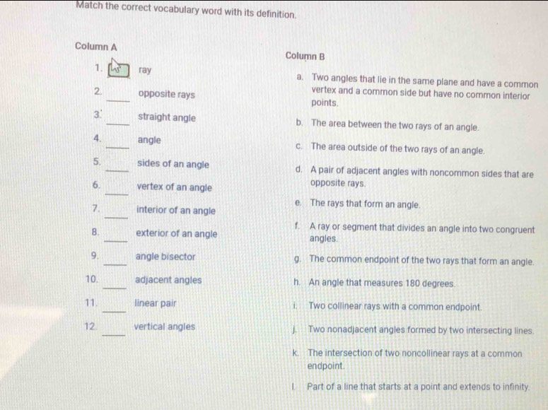 Match the correct vocabulary word with its definition.
Column A Column B
1. ray a. Two angles that lie in the same plane and have a common
vertex and a common side but have no common interior
2. _opposite rays points.
3'_ straight angle b. The area between the two rays of an angle.
4. _angle c. The area outside of the two rays of an angle.
5. _sides of an angle d. A pair of adjacent angles with noncommon sides that are
_
6. vertex of an angle opposite rays.
e. The rays that form an angle.
_
7. interior of an angle
f. A ray or segment that divides an angle into two congruent
8. _exterior of an angle angles.
9. _angle bisector g. The common endpoint of the two rays that form an angle.
10. _adjacent angles h. An angle that measures 180 degrees.
_
11. linear pair i. Two collinear rays with a common endpoint.
12. _vertical angles j. Two nonadjacent angles formed by two intersecting lines
k. The intersection of two noncollinear rays at a common
endpoint.
I. Part of a line that starts at a point and extends to infinity.