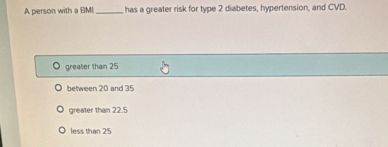 A person with a BMI _has a greater risk for type 2 diabetes, hypertension, and CVD.
greater than 25
between 20 and 35
greater than 22.5
less than 25