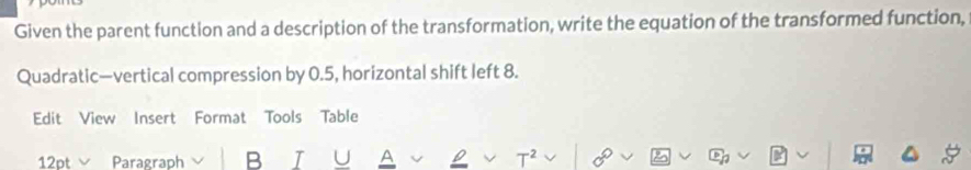 Given the parent function and a description of the transformation, write the equation of the transformed function, 
Quadratic—vertical compression by 0.5, horizontal shift left 8. 
Edit View Insert Format Tools Table 
12pt Paragraph B T ^ a T²