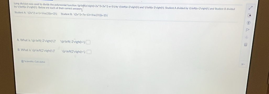 Long division was used to divide the polynomial function p(x h(t)=2x^(wedge)3+3x^(wedge)2· x+5) by V Veft(x+2)right)V ) and (x-2)). Student A divided by  (x+2)) and Student B divided
(y) y  (x-2) Below are each of their correct answers 
Student A: V(2x^(wedge)2-x+1+Vrac(3)(x+2)V) Student B: /(2x^(wedge)2+7x+13+1frac(31)(x-2))
A. What is  p(-2))? p left(-2)right)=V□
B. What is p(2))? (p)deft(2)right)=1) □ 
Scientifc Calculator