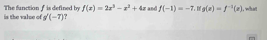 The function f is defined by f(x)=2x^3-x^2+4x and f(-1)=-7. If g(x)=f^(-1)(x) , what 
is the value of g'(-7) ?