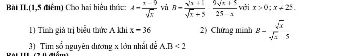 Bài II.(1,5 điểm) Cho hai biểu thức: A= (x-9)/sqrt(x)  và B=frac surd x+1surd x+5-frac 9surd x+525-x với x>0;x!= 25. 
1) Tính giá trị biểu thức A khi x=36 2) Chứng minh B= sqrt(x)/sqrt(x)-5 
3) Tìm số nguyên dương x lớn nhất đề A. B<2</tex> 
Dài III 0 diễm)