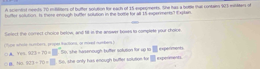 A scientist needs 70 milliliters of buffer solution for each of 15 experiments. She has a bottle that contains 923 milliliters of
buffer solution. Is there enough buffer solution in the bottle for all 15 experiments? Explain.
Select the correct choice below, and fill in the answer boxes to complete your choice.
(Type whole numbers, proper fractions, or mixed numbers.)
A. Yes 923+70=□. So, she hasenough buffer solution for up to □ experiments
B. No. 923/ 70=□. So, she only has enough buffer solution for □ experiments.