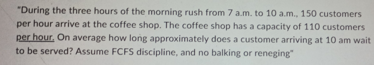 "During the three hours of the morning rush from 7 a.m. to 10 a.m., 150 customers 
per hour arrive at the coffee shop. The coffee shop has a capacity of 110 customers
per hour. On average how long approximately does a customer arriving at 10 am wait 
to be served? Assume FCFS discipline, and no balking or reneging"