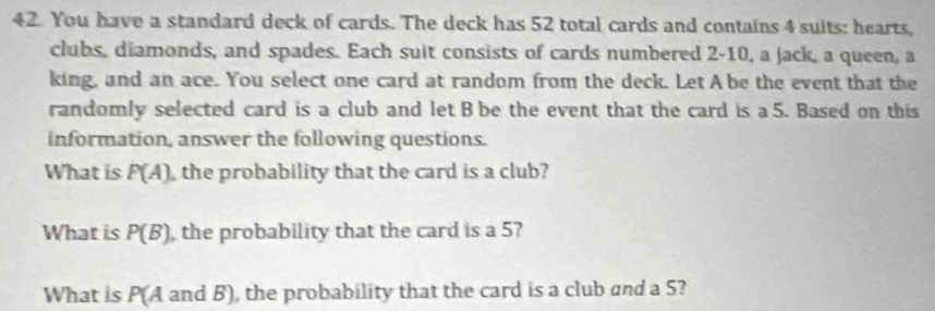 You have a standard deck of cards. The deck has 52 total cards and contains 4 suits: hearts, 
clubs, diamonds, and spades. Each suit consists of cards numbered 2 - 10, a jack, a queen, a 
king, and an ace. You select one card at random from the deck. Let A be the event that the 
randomly selected card is a club and let B be the event that the card is a 5. Based on this 
information, answer the following questions. 
What is P(A) the probability that the card is a club? 
What is P(B) , the probability that the card is a 5? 
What is P(A and B), the probability that the card is a club and a 5?