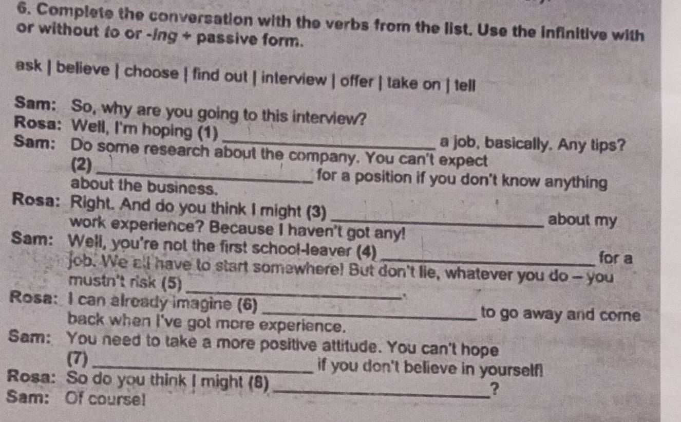 Complete the conversation with the verbs from the list. Use the infinitive with 
or without to or -ing + passive form. 
ask | believe | choose | find out | interview | offer | take on | tell 
Sam: So, why are you going to this interview? 
Rosa: Well, I'm hoping (1) 
a job, basically. Any tips? 
Sam: Do some research about the company. You can't expect 
(2) _for a position if you don't know anything 
about the business. 
Rosa: Right. And do you think I might (3) _about my 
work experience? Because I haven't got any! 
Sam: Well, you're not the first school-leaver (4)_ for a 
_ 
job. We all have to start somewhere! But don't lie, whatever you do- you 
mustn't risk (5) 
Rosa: I can already imagine (6)_ 
, 
to go away and come 
back when I've got more experience. 
Sam: You need to take a more positive attitude. You can't hope 
(7)_ if you don't believe in yourself! 
Rosa: So do you think I might (8) 
Sam: Of course! 
_?