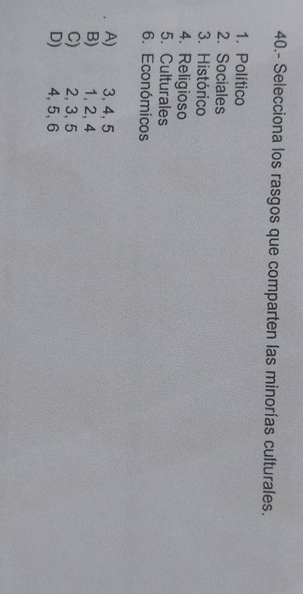 40.- Selecciona los rasgos que comparten las minorías culturales.
1. Político
2. Sociales
3. Histórico
4. Religioso
5. Culturales
6. Económicos
A) 3, 4, 5
B) 1, 2, 4
C) € 2, 3, 5
D) S 4, 5, 6