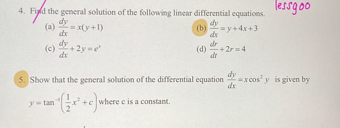 Find the general solution of the following linear differential equations. 
(a)  dy/dx =x(y+1) (b)  dy/dx =y+4x+3
(c)  dy/dx +2y=e^x (d)  dr/dt +2r=4
5. Show that the general solution of the differential equation  dy/dx =xcos^2y is given by
y=tan^(-1)( 1/2 x^2+c) where c is a constant.