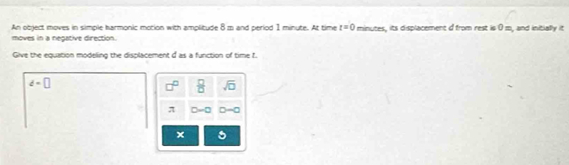 An object moves in simple harmonic motion with amplitude 8m and period 1 minute. At time t=0 minutes, its displacement d from rest is 0 m, and initially it
moves in a negative direction.
Give the equation modelling the displacement d as a function of time t.
d=□
 □ /□   sqrt(□ )
π D=0 D=0
x 5