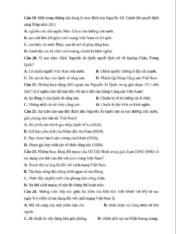 Một trong những nội dung là mục đích của Nguyễn Tất Thành khi quyết định
sang Pháp năm 1911
A. nghiên cứu chủ nghĩa Mác- Lênin tìm đường cứu nước.
B. tạo mối liên kết giữa cách mạng Việt Nam và thế giới.
C. tìm hiểu về nước Pháp, sau đỏ trở về giúp đồng bào.
D. thành lập các tổ chức cách mạng, chuẩn bị khởi nghĩa.
Câu 20. Vì sao năm 1924, Nguyễn Ái Quốc quyết định trở về Quảng Châu, Trung
Quốc?
A. Có nhiều người Việt Nam yêu nước. B. Chính quyền Tưởng ở đây rất mạnh.
C. Do sự chi đạo của Quốc tế cộng sản. D. Thành lập Dảng Cộng sản Việt Nam.
Câu 21. Những hoạt dộng dốii ngoại của Nguyễn Ái Quốc trong giai doạn 1911 dến
1927 có ý nghĩa như thế nào đối với sự ra đời của Đáng Cộng sản Việt Nam?
A. Sự đồng ý của Quốc tế cộng sản. B. Chuẩn bị về tư tưởng và tố chức.
C. Thống nhất các tổ chức cộng sản. D. Chuẩn bị đợi thời cơ khởi nghĩa.
Câu 22. Sự kiện nào sau đây đánh dấu Nguyên Ái Quốc tìm ra con đường cứu nước,
giải phóng cho dân tộc Việt Nam?
A. Bỏ phiếu tán thành gia nhập Quốc tế ba (1920).
B. Gửi bản yêu sách của Nhân dân An Nam (1919).
C. Đọc được bán Luận cương của Lênin (1920).
D. Tham gia hợp nhất các tổ chức cộng sản (1930).
Câu 23, Những hoạt động dối ngoại của Hồ Chí Minh trong giai doạn (1942-1945) có
tác dụng như thế nào đối với cách mạng Việt Nam?
A. Tranh thủ sự ủng hộ đõi với cách mạng Việt Nam.
B. Tập hợp nông dân dứng dưới ngọn cờ của Đảng.
C. Thúc đầy sự phát triển của phong trào công nhân.
D. Xu thế cách mạng vô sản đã thắng thể hoàn toàn.
Câu 24. Những cuộc tiếp xúc giữa đại diện của Mặt trận Việt Minh với Mỹ từ sau
ngày 9-3-1945 có tác dụng đõi với cách mạng Việt Nam là
A. Mỹ đã cung cấp một phần hậu căn. B. nhận dược sự công nhận từ bên
ngoài,
C. đã chuẩn bị xây dựng khu giải phóng. D. chính phủ tay sai Nhật hoang mang.