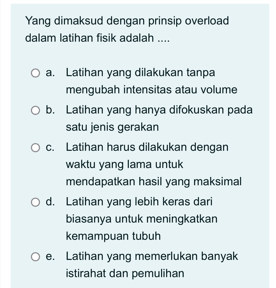 Yang dimaksud dengan prinsip overload
dalam latihan fisik adalah ....
a. Latihan yang dilakukan tanpa
mengubah intensitas atau volume
b. Latihan yang hanya difokuskan pada
satu jenis gerakan
c. Latihan harus dilakukan dengan
waktu yang lama untuk
mendapatkan hasil yang maksimal
d. Latihan yang lebih keras dari
biasanya untuk meningkatkan
kemampuan tubuh
e. Latihan yang memerlukan banyak
istirahat dan pemulihan