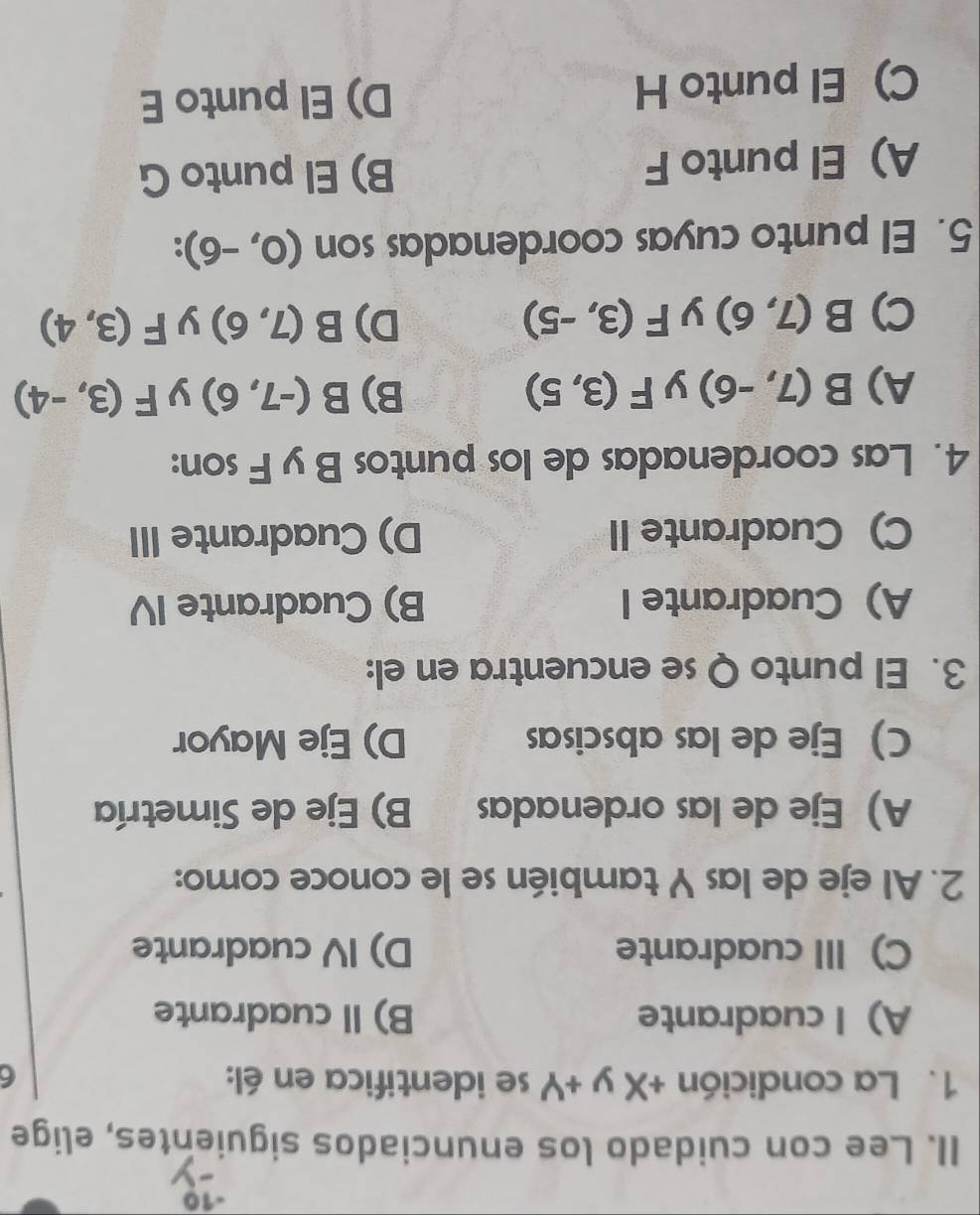 Lee con cuidado los enunciados siguientes, elige
1. La condición +Xy+Y se identifica en él: 6
A) I cuadrante B) I cuadrante
C) III cuadrante D) IV cuadrante
2. Al eje de las Y también se le conoce como:
A) Eje de las ordenadas B) Eje de Simetría
C) Eje de las abscisas D) Eje Mayor
3. El punto Q se encuentra en el:
A) Cuadrante I B) Cuadrante IV
C) Cuadrante II D) Cuadrante III
4. Las coordenadas de los puntos B y F son:
A) B(7,-6) y F(3,5) B) B(-7,6) y F(3,-4)
C) B(7,6) y F(3,-5) D) B(7,6) y F(3,4)
5. El punto cuyas coordenadas son (0,-6).
A) El punto F B) El punto G
C)El punto H D) El punto E