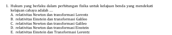 Hukum yang berlaku dalam perhitungan fisika untuk kelajuan benda yang mendekati
kelajuan cahaya adalah ....
A. relativitas Newton dan transformasi Lorentz
B. relativitas Einstein dan transformasi Galileo
C. relativitas Newton dan transformasi Galileo
D. relativitas Newton dan transformasi Einstein
E. relativitas Einstein dan Transformasi Lorentz