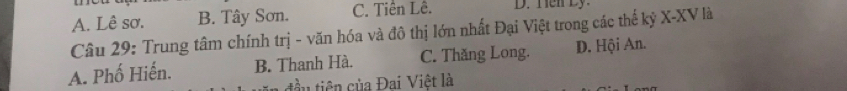 A. Lê sơ. B. Tây Sơn. C. Tiên Lê. D. Ten Ly 
Câu 29: Trung tâm chính trị - văn hóa và đô thị lớn nhất Đại Việt trong các thế kỷ X-XV là
A. Phố Hiến. B. Thanh Hà. C. Thăng Long. D. Hội An.
tầu tiên của Đai Việt là