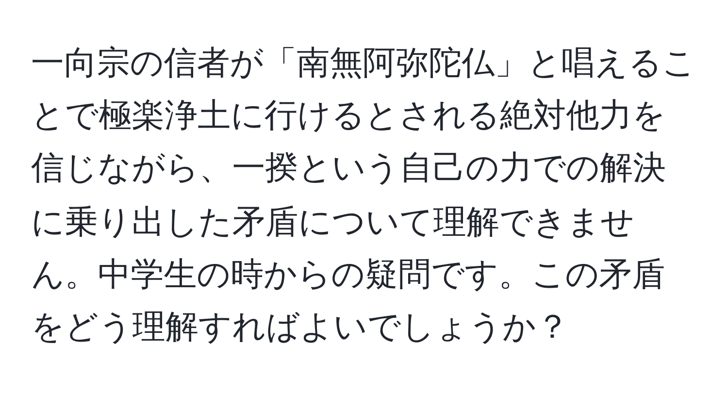 一向宗の信者が「南無阿弥陀仏」と唱えることで極楽浄土に行けるとされる絶対他力を信じながら、一揆という自己の力での解決に乗り出した矛盾について理解できません。中学生の時からの疑問です。この矛盾をどう理解すればよいでしょうか？