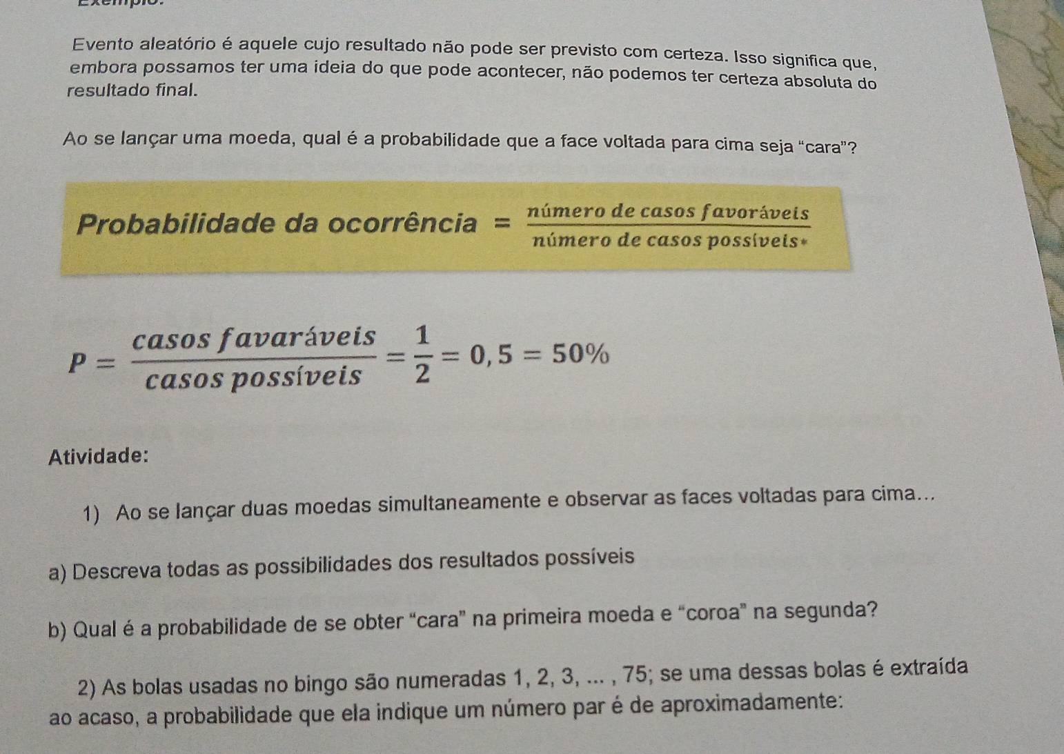 Evento aleatório é aquele cujo resultado não pode ser previsto com certeza. Isso significa que, 
embora possamos ter uma ideia do que pode acontecer, não podemos ter certeza absoluta do 
resultado final. 
Ao se lançar uma moeda, qual é a probabilidade que a face voltada para cima seja “cara”? 
Probabilidade da ocorrência = nimerodecasosfavoriveis/nimerodecasospossiveis 
P= casosfavariveis/casospossiveis = 1/2 =0,5=50%
Atividade: 
1) Ao se lançar duas moedas simultaneamente e observar as faces voltadas para cima.. 
a) Descreva todas as possibilidades dos resultados possíveis 
b) Qualé a probabilidade de se obter “cara” na primeira moeda e “coroa” na segunda? 
2) As bolas usadas no bingo são numeradas 1, 2, 3, ... , 75; se uma dessas bolas é extraída 
ao acaso, a probabilidade que ela indique um número par é de aproximadamente: