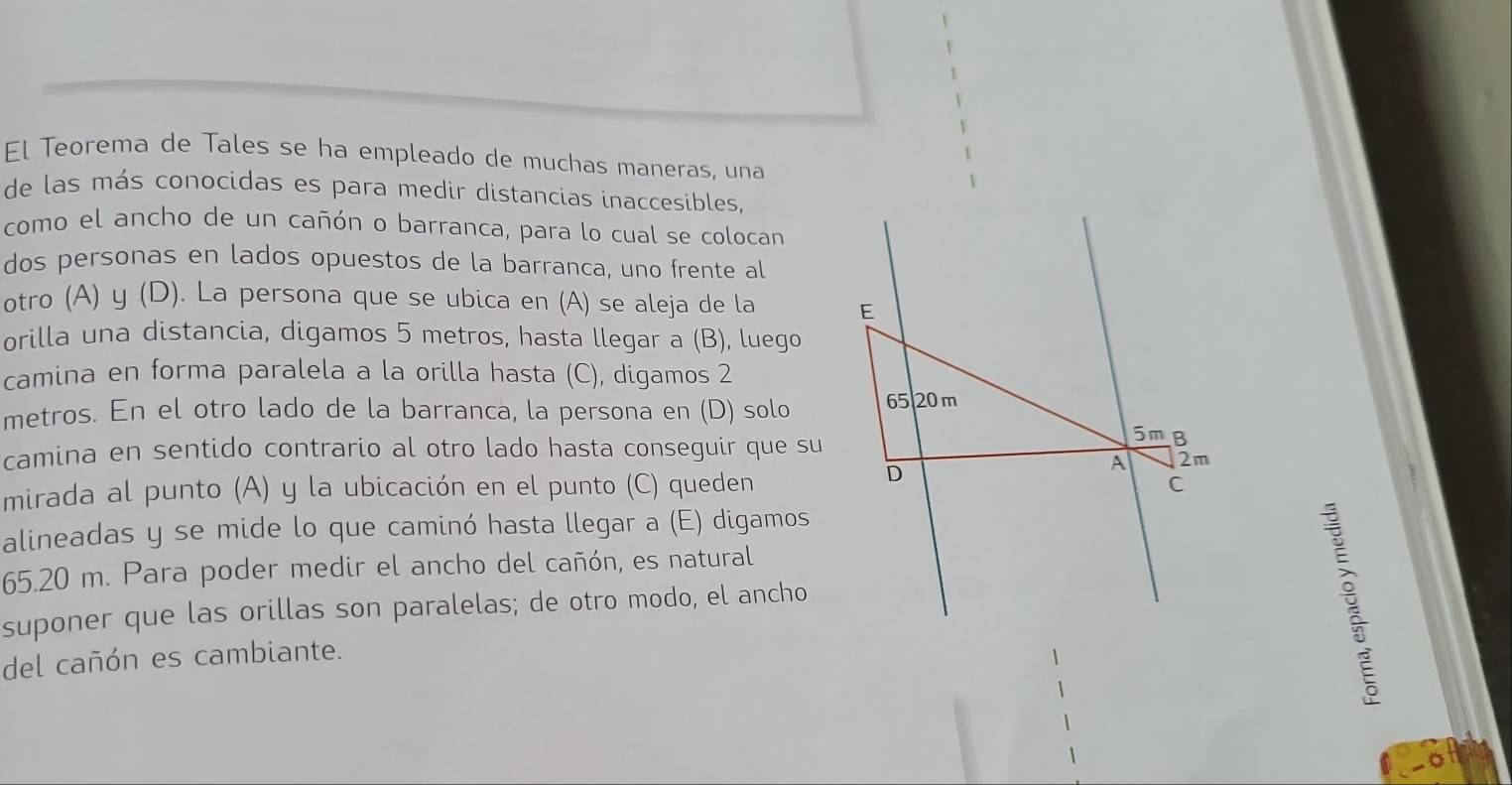 El Teorema de Tales se ha empleado de muchas maneras, una 
de las más conocidas es para medir distancias inaccesibles, 
como el ancho de un cañón o barranca, para lo cual se colocan 
dos personas en lados opuestos de la barranca, uno frente al 
otro (A) y (D). La persona que se ubica en (A) se aleja de la E 
orilla una distancia, digamos 5 metros, hasta llegar a (B), luego 
camina en forma paralela a la orilla hasta (C), digamos 2
metros. En el otro lado de la barranca, la persona en (D) solo 65 20 m
camina en sentido contrario al otro lado hasta conseguir que su 
5mB 
D 
A 2m
mirada al punto (A) y la ubicación en el punto (C) queden C 
alineadas y se mide lo que caminó hasta llegar a (E) digamos
65.20 m. Para poder medir el ancho del cañón, es natural 
suponer que las orillas son paralelas; de otro modo, el ancho 
del cañón es cambiante.