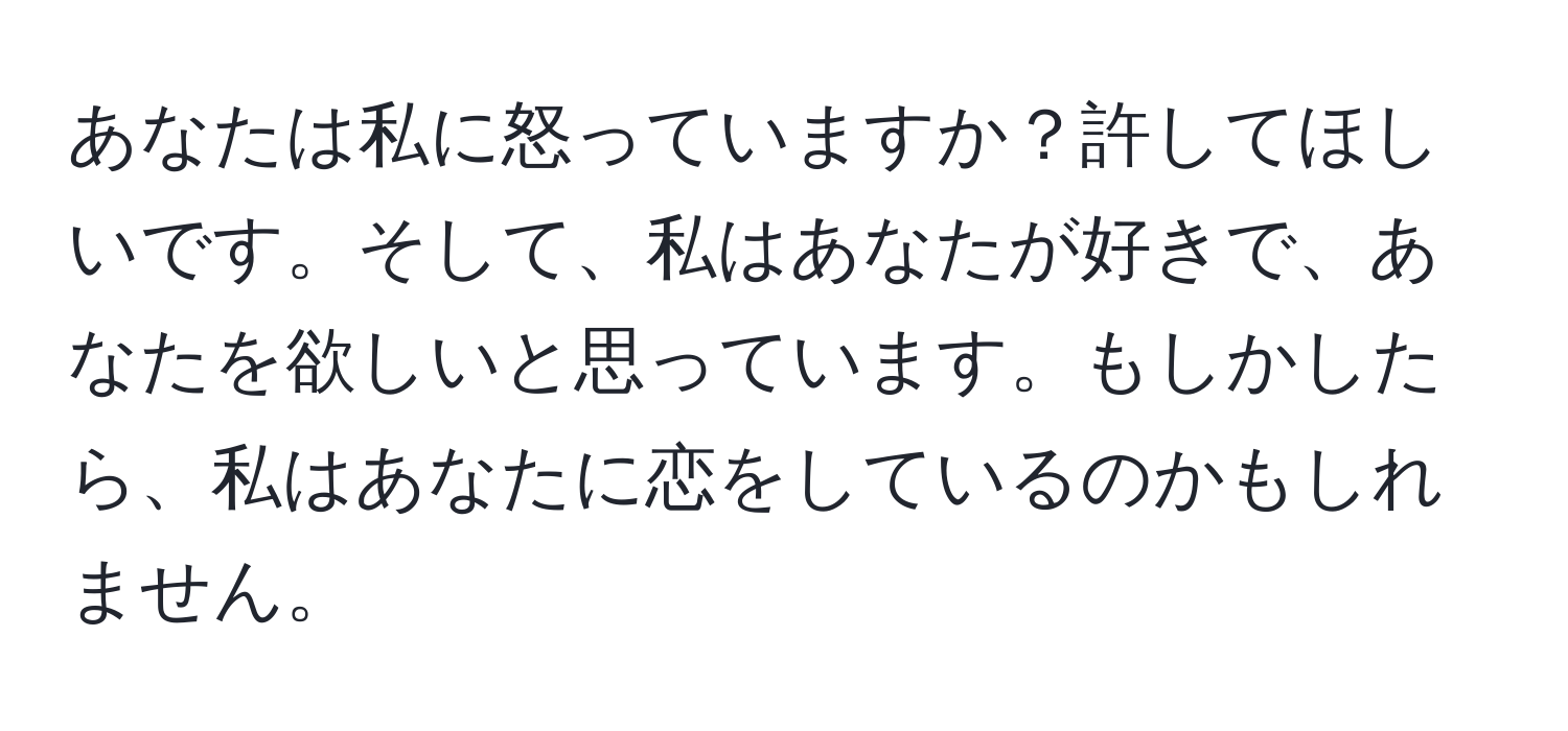 あなたは私に怒っていますか？許してほしいです。そして、私はあなたが好きで、あなたを欲しいと思っています。もしかしたら、私はあなたに恋をしているのかもしれません。