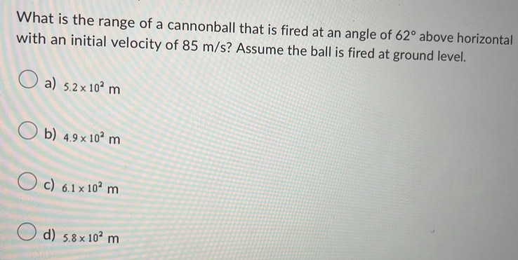 What is the range of a cannonball that is fired at an angle of 62° above horizontal
with an initial velocity of 85 m/s? Assume the ball is fired at ground level.
a) 5.2* 10^2m
b) 4.9* 10^2m
c) 6.1* 10^2m
d) 5.8* 10^2m