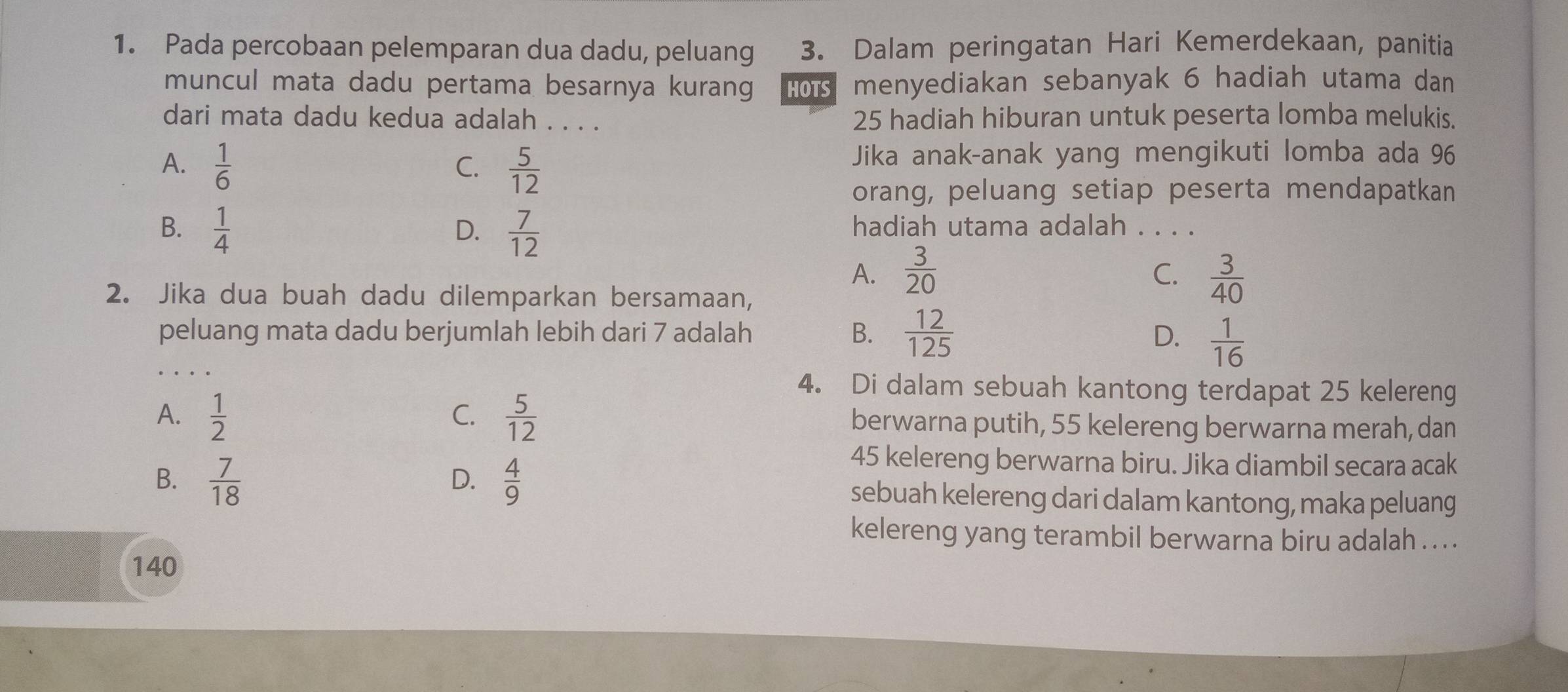 Pada percobaan pelemparan dua dadu, peluang 3. Dalam peringatan Hari Kemerdekaan, panitia
muncul mata dadu pertama besarnya kurang HOTS menyediakan sebanyak 6 hadiah utama dan
dari mata dadu kedua adalah . . . . 25 hadiah hiburan untuk peserta lomba melukis.
A.  1/6   5/12 
C.
Jika anak-anak yang mengikuti lomba ada 96
orang, peluang setiap peserta mendapatkan
B.  1/4   7/12  hadiah utama adalah . . . .
D.
A.  3/20   3/40 
C.
2. Jika dua buah dadu dilemparkan bersamaan,
peluang mata dadu berjumlah lebih dari 7 adalah B.  12/125 
D.  1/16 
4. Di dalam sebuah kantong terdapat 25 kelereng
C.
A.  1/2   5/12  berwarna putih, 55 kelereng berwarna merah, dan
45 kelereng berwarna biru. Jika diambil secara acak
D.
B.  7/18   4/9  sebuah kelereng dari dalam kantong, maka peluang
kelereng yang terambil berwarna biru adalah ... .
140