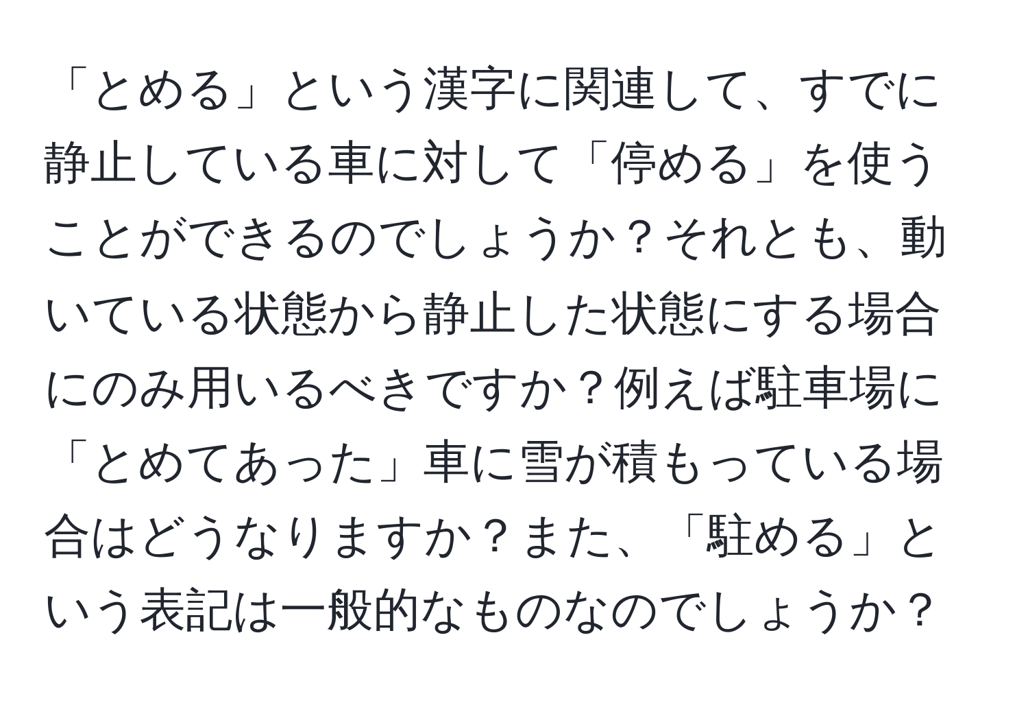 「とめる」という漢字に関連して、すでに静止している車に対して「停める」を使うことができるのでしょうか？それとも、動いている状態から静止した状態にする場合にのみ用いるべきですか？例えば駐車場に「とめてあった」車に雪が積もっている場合はどうなりますか？また、「駐める」という表記は一般的なものなのでしょうか？