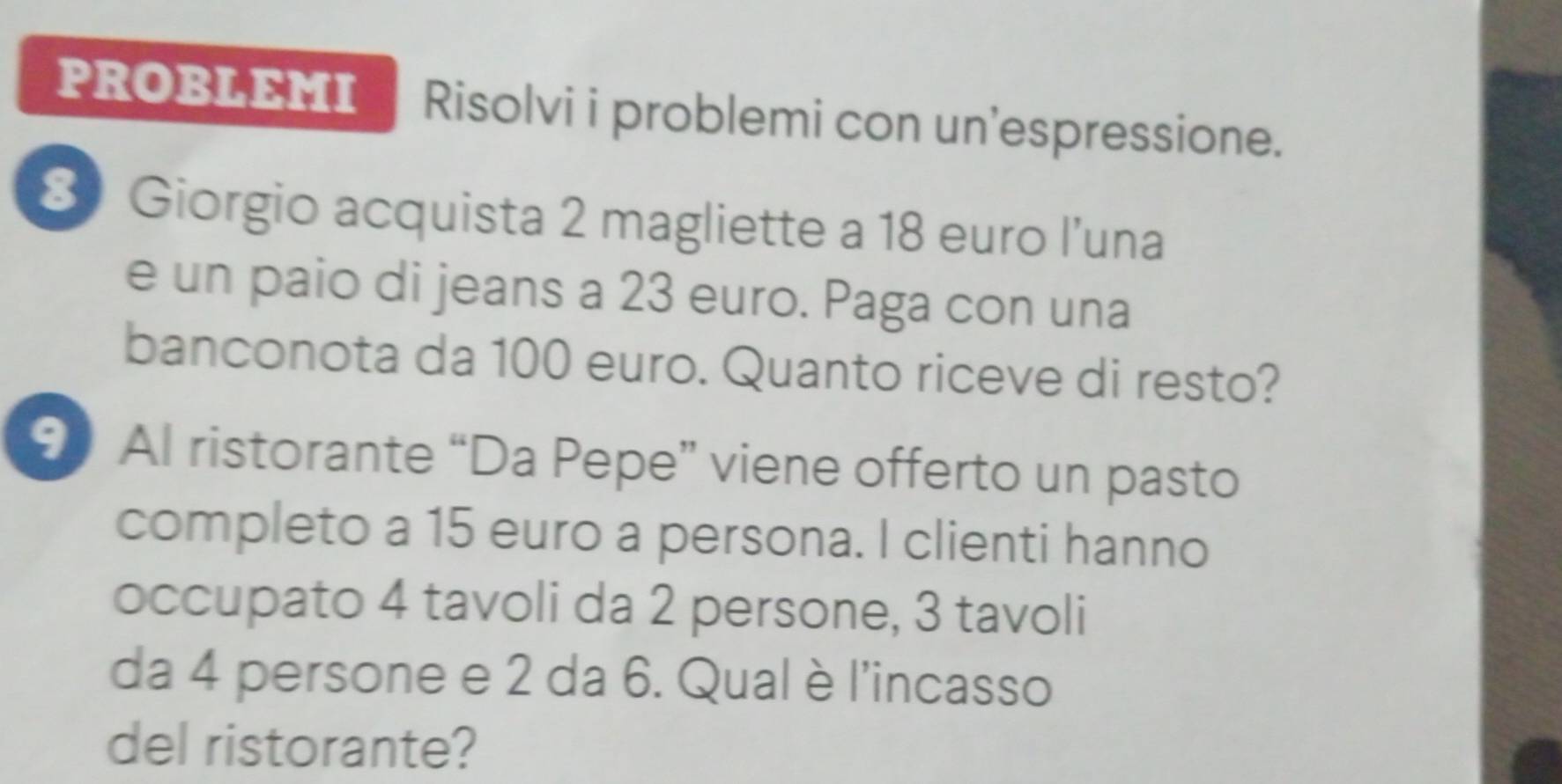 PROBLEMI | Risolvi i problemi con un'espressione. 
8 Giorgio acquista 2 magliette a 18 euro l’una 
e un paio di jeans a 23 euro. Paga con una 
banconota da 100 euro. Quanto riceve di resto? 
9 Al ristorante “Da Pepe” viene offerto un pasto 
completo a 15 euro a persona. I clienti hanno 
occupato 4 tavoli da 2 persone, 3 tavoli 
da 4 persone e 2 da 6. Qual è l'incasso 
del ristorante?