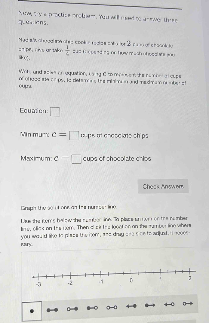 Now, try a practice problem. You will need to answer three 
questions. 
Nadia's chocolate chip cookie recipe calls for 2 cups of chocolate 
chips, give or take  1/4  cup (depending on how much chocolate you 
like). 
Write and solve an equation, using C to represent the number of cups 
of chocolate chips, to determine the minimum and maximum number of 
cups. 
Equation: □ 
Minimum: c=□ cups of chocolate chips 
Maximum: c=□ cups of chocolate chips 
Check Answers 
Graph the solutions on the number line. 
Use the items below the number line. To place an item on the number 
line, click on the item. Then click the location on the number line where 
you would like to place the item, and drag one side to adjust, if neces- 
sary.