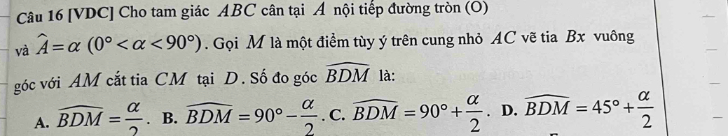 [VDC] Cho tam giác ABC cân tại Á nội tiếp đường tròn (O)
và widehat A=alpha (0° <90°). Gọi M là một điểm tùy ý trên cung nhỏ AC vẽ tia Bx vuông
góc với AM cắt tia CM tại D. Số đo góc widehat BDM là:
A. widehat BDM= alpha /2 . B. widehat BDM=90°- alpha /2 .c. widehat BDM=90°+ alpha /2 . D. widehat BDM=45°+ alpha /2 