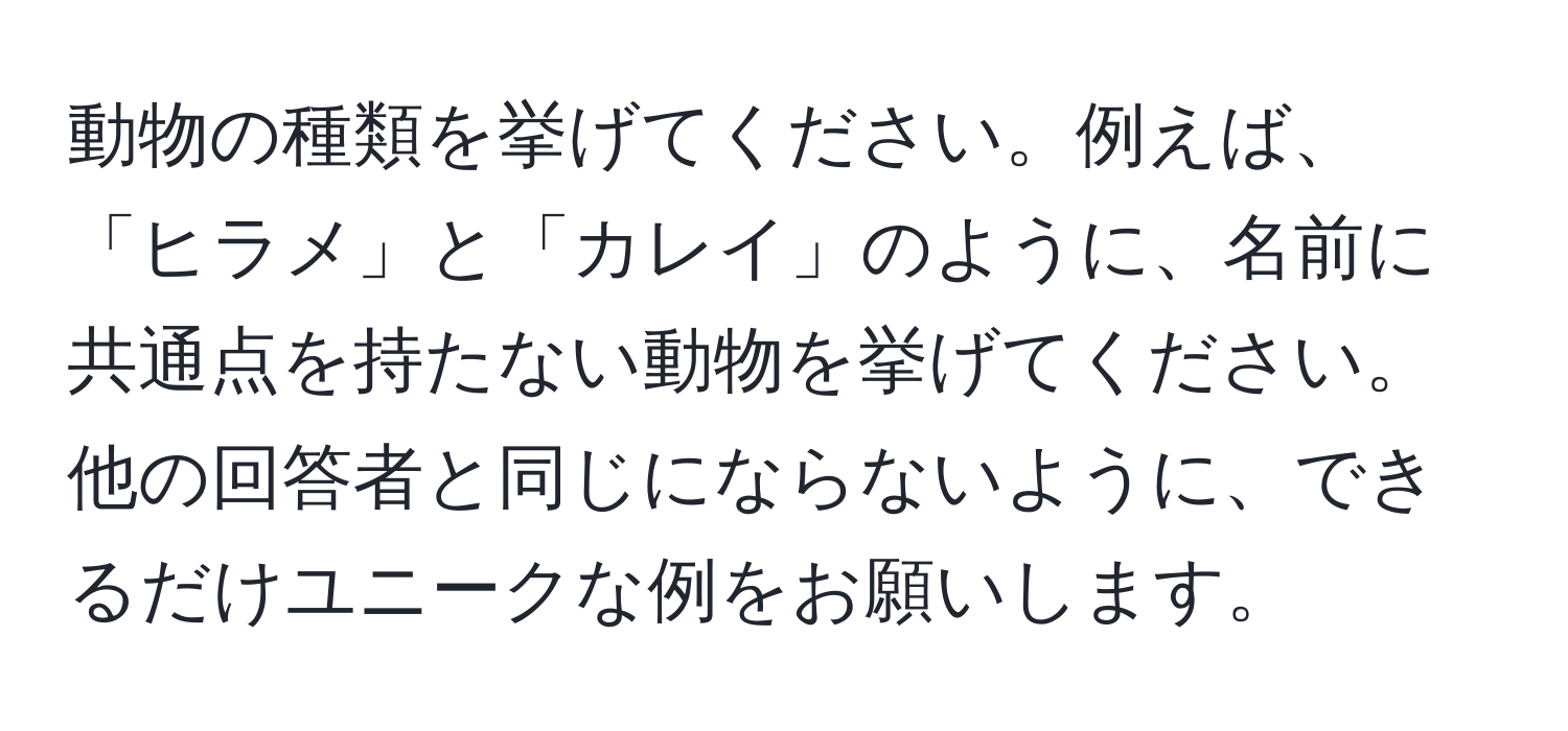 動物の種類を挙げてください。例えば、「ヒラメ」と「カレイ」のように、名前に共通点を持たない動物を挙げてください。他の回答者と同じにならないように、できるだけユニークな例をお願いします。