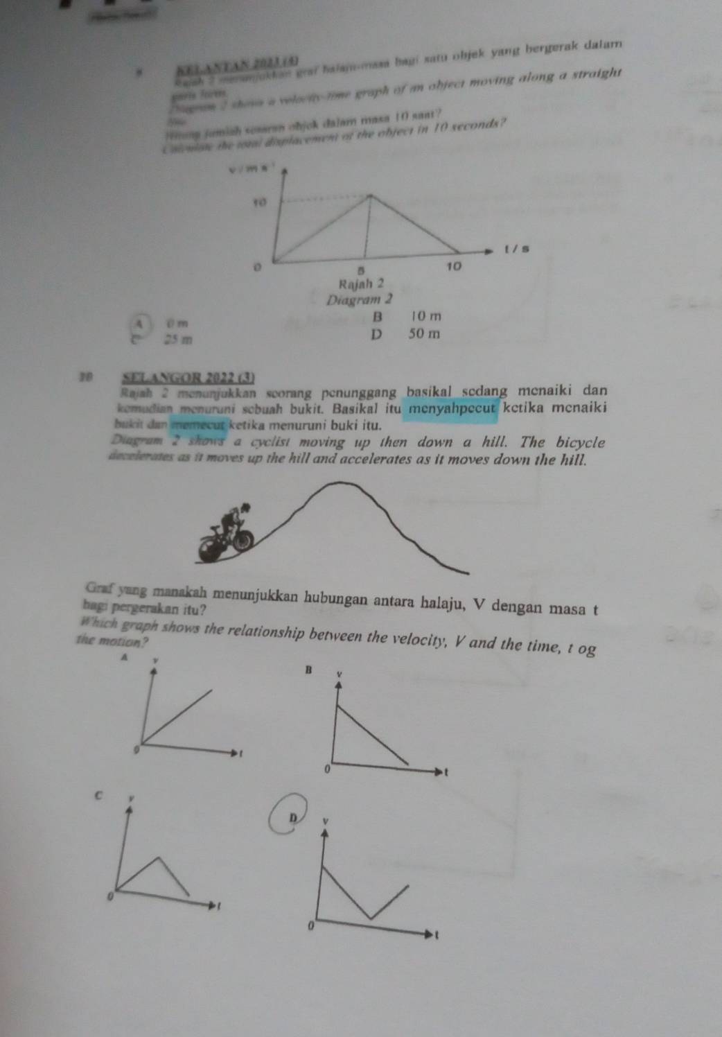 Swsh 2 mmjckk an grai haiam omasa baui satu objek yang bergerak dalarn 
KELANTAN 2023 (4)
Dagram 2 shosa a velociy time graph of an object moving along a straight
smris forees
Se
Wong jumiah sesaran ohjck dalar masa 10 saat?
Usieniste the toral displacement of the object in 10 seconds?
v / ? x
10
t / s
。
D
10
Rajah 2
Diagram 2
A @ m
B 1 0 m
D
25 m 50 m
10 SELANGOR 2022 (3)
Rajah 2 menunjukkan scorang penunggang basikal sedang menaiki dan
kemudian menuruni sebuah bukit. Basikal itu menyahpecut ketika menaiki
bukit dan memecut ketika menuruni buki itu.
Diagram 2 shows a cyclist moving up then down a hill. The bicycle
decelerates as it moves up the hill and accelerates as it moves down the hill.
Graf yang manakah menunjukkan hubungan antara halaju, V dengan masa t
hagi pergerakan itu?
Which graph shows the relationship between the velocity, V and the time, t og
the motion?
B v
0
t
C ν
D v
0
0
1