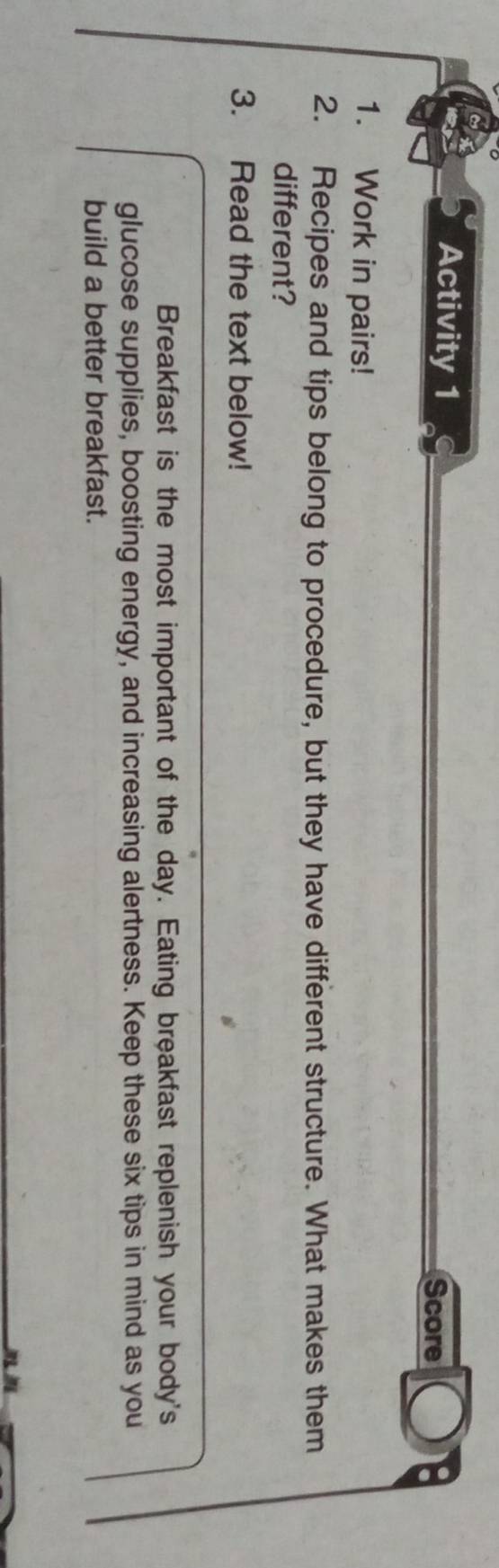 Activity 1 
Score 
1. Work in pairs! 
2. Recipes and tips belong to procedure, but they have different structure. What makes them 
different? 
3. Read the text below! 
Breakfast is the most important of the day. Eating breakfast replenish your body's 
glucose supplies, boosting energy, and increasing alertness. Keep these six tips in mind as you 
build a better breakfast.