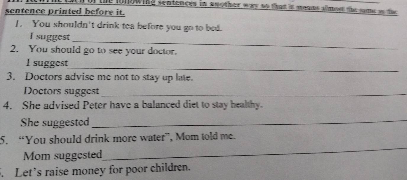 of the following sentences in another way so that it meaus almost the same as the 
sentence printed before it. 
1. You shouldn’t drink tea before you go to bed. 
_ 
I suggest 
2. You should go to see your doctor. 
I suggest 
_ 
3. Doctors advise me not to stay up late. 
Doctors suggest_ 
4. She advised Peter have a balanced diet to stay healthy. 
She suggested_ 
_ 
5. “You should drink more water”, Mom told me. 
Mom suggested 
5. Let’s raise money for poor children.