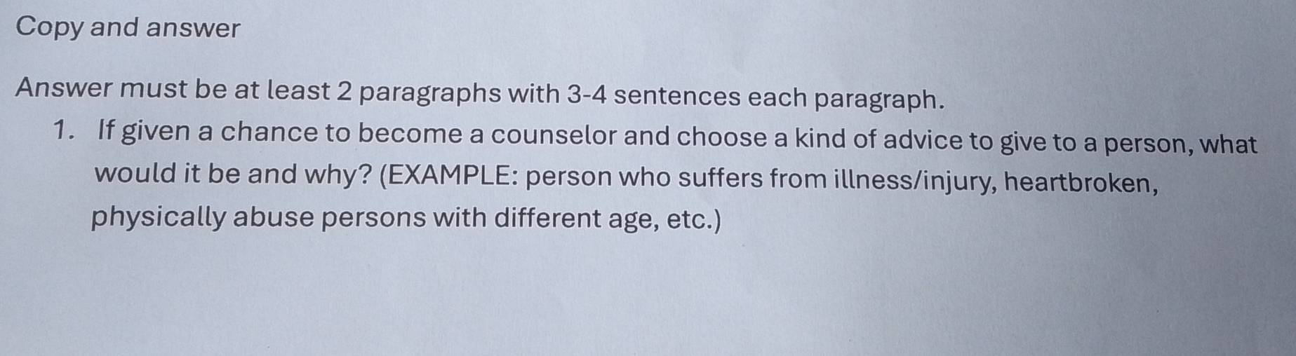 Copy and answer 
Answer must be at least 2 paragraphs with 3 -4 sentences each paragraph. 
1. If given a chance to become a counselor and choose a kind of advice to give to a person, what 
would it be and why? (EXAMPLE: person who suffers from illness/injury, heartbroken, 
physically abuse persons with different age, etc.)