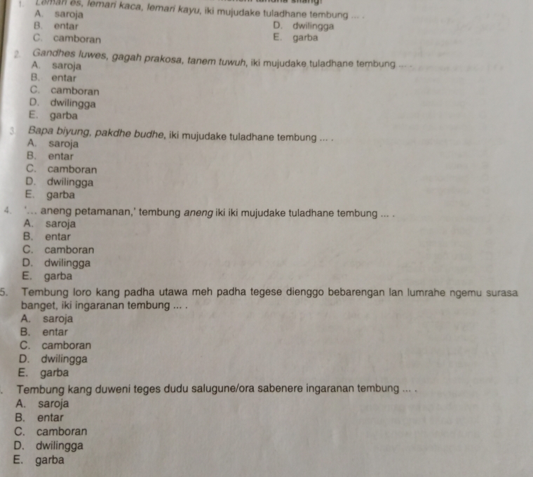 Leman es, lemari kaca, lemari kayu, iki mujudake tuladhane tembung ... .
A. saroja
B. entar D. dwilingga
C. camboran E. garba
. Gandhes luwes, gagah prakosa, tanem tuwuh, iki mujudake tuladhane tembung ... .
A. saroja
B. entar
C. camboran
D. dwilingga
E. garba
3. Bapa biyung, pakdhe budhe, iki mujudake tuladhane tembung .-- .
A. saroja
B. entar
C. camboran
D. dwilingga
E. garba
4. ‘... aneng petamanan,’ tembung aneng iki iki mujudake tuladhane tembung ... .
A. saroja
B. entar
C. camboran
D. dwilingga
E. garba
5. Tembung loro kang padha utawa meh padha tegese dienggo bebarengan lan lumrahe ngemu surasa
banget, iki ingaranan tembung ... .
A. saroja
B. entar
C. camboran
D. dwilingga
E. garba
. Tembung kang duweni teges dudu salugune/ora sabenere ingaranan tembung ... .
A. saroja
B. entar
C. camboran
D. dwilingga
E. garba