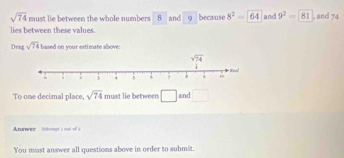 sqrt(74) must lie between the whole numbers 8 and 9 because 8^2=64 and 9^2=81 , and 74
lies between these values.
Drag sqrt(74) based on your estimate above:
To one decimal place, sqrt(74) must lie between □ and □
Answer Attempt 1 out of 2
You must answer all questions above in order to submit.