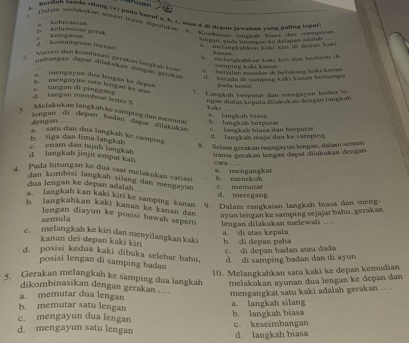 lahuan
A. Berilah tanda silang (x) pada huruf a, b, c, atau d di depan jawaban yang paling tepat!
1. Dalam melakukan senam irama diperlukan
a. keberanian
b. keluwesan gerak
c ketegasan 6. Kombinasi langkah biasa dan mengayun
lengan, pada hitungan ke delapan adalah. melangkahkan kaki kiri di depan kaki
d. kemampuan menari kanan.
b. melangkahkan kaki kiri dan berhenti di
2. Variasi dan kombinasi gerakan langkah kese
samping kaki kanan
imbangan dapat dilakukan dengan gerakan d. berada di samping kaki kanan bertumpu
c. berjalan mundur di belakang kaki kanan
a. mengayun dua lengan ke depan
pada tumit
b. mengayun satu lengan ke atas 7. Langkah berputar dan mengayun kedua le-
c. tangan di pinggang
ngan diatas kepala dilakukan dengan langkah
d. tangan membuat letter S kaki …
3. Melakukan langkah ke samping dan memutar b. langkah berputar
a. langkah biasa
dengan...
lengan di depan badan dapat dilakukan c. langkah biasa dan berputar
a. satu dan dua langkah ke samping
d. Iangkah maju dan ke samping
b. tiga dan lima langkah
8. Selain gerakan męngayun lengan, dalam senam
c. enam dan tujuh langkah
irama gerakan lengan dapat dilakukan dengan
d. langkah jinjit empat kali cara …
a. mengangkat
4. Pada hitungan ke dua saat melakukan variasi b. menekuk
dan kombìsi langkah sílang dan mengayun c. memutar
dua lengan ke depan adalah ...
d. meregang
a. langkah kan kaki kiri ke samping kanan 9. Dalam rangkaian langkah biasa dan meng-
b. langkahkan kaki kanan ke kanan dan ayun lengan ke samping sejajar bahu, gerakan
lengan diayun ke posisi bawah seperti lengan dilakukan melewati …
semula
a. di atas kepala
c. melangkah ke kiri dan menyilangkan kaki b. di depan paha
kanan dei depan kaki kiri
c. di depan badan atau dada
d. posisi kedua kaki dibuka selebar bahu, d. di samping badan dan di ayun
posisi lengan di samping badan
10. Melangkahkan satu kaki ke depan kemudian
5. Gerakan melangkah ke samping dua langkah melakukan ayunan dua lengan ke depan dan
dikombinasikan dengan gerakan ....
a. memutar dua lengan
mengangkat satu kaki adalah gerakan ....
b. memutar satu lengan a. langkah silang
c. mengayun dua lengan b. langkah biasa
d. mengayun satu lengan c. keseimbangan
d. langkah biasa