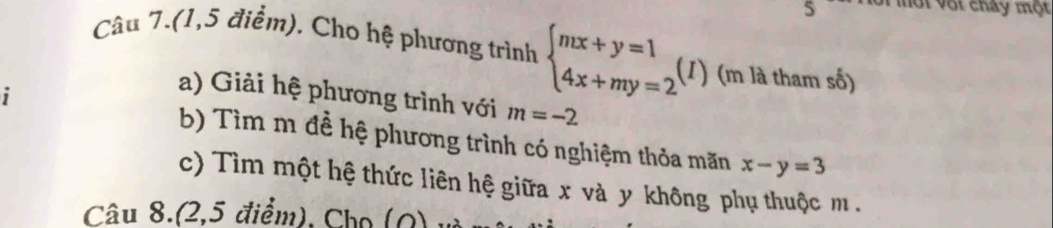 Mội vớt cháy một 
Câu 7.(1,5 điểm). Cho hệ phương trình beginarrayl mx+y=1 4x+my=2endarray.  ( (I ) (m là tham số) 
i 
a) Giải hệ phương trình với m=-2
b) Tìm m đề hệ phương trình có nghiệm thỏa mãn x-y=3
c) Tìm một hệ thức liên hệ giữa x và y không phụ thuộc m. 
Câu 8.(2,5 điểm), Chọ (Q)