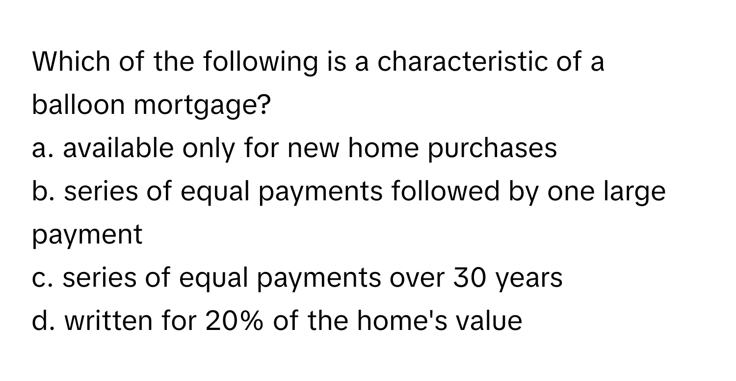 Which of the following is a characteristic of a balloon mortgage?

a. available only for new home purchases 
b. series of equal payments followed by one large payment 
c. series of equal payments over 30 years 
d. written for 20% of the home's value